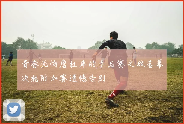 青春无悔詹杜库的季后赛之旅落幕次轮附加赛遗憾告别