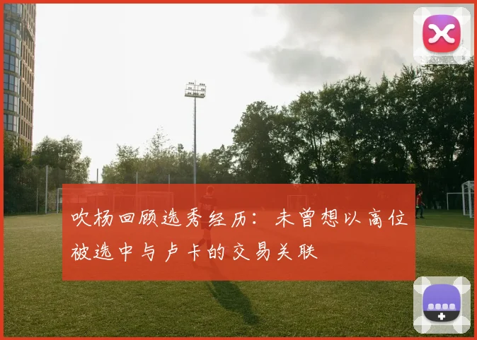 吹杨回顾选秀经历：未曾想以高位被选中与卢卡的交易关联