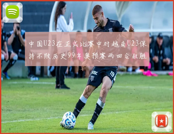 中国U23在正式比赛中对越南U23保持不败历史99年奥预赛两回合狂胜7-0