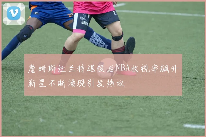 詹姆斯杜兰特退役后NBA收视率飙升新星不断涌现引发热议