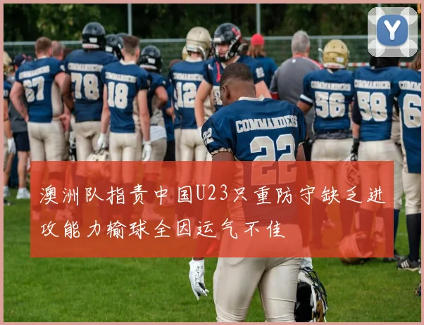 澳洲队指责中国U23只重防守缺乏进攻能力输球全因运气不佳