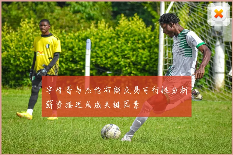 字母哥与杰伦布朗交易可行性分析薪资接近或成关键因素