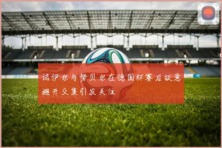 诺伊尔与努贝尔在德国杯赛后故意避开交集引发关注