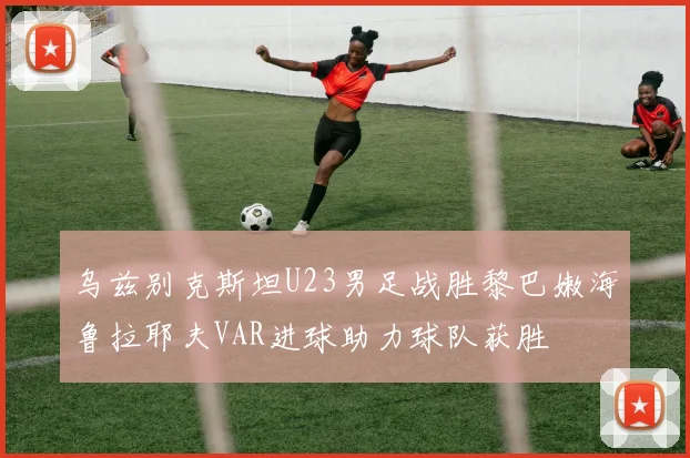 乌兹别克斯坦U23男足战胜黎巴嫩海鲁拉耶夫VAR进球助力球队获胜