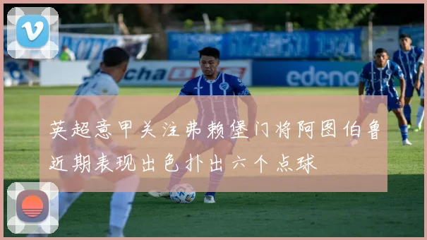 英超意甲关注弗赖堡门将阿图伯鲁近期表现出色扑出六个点球