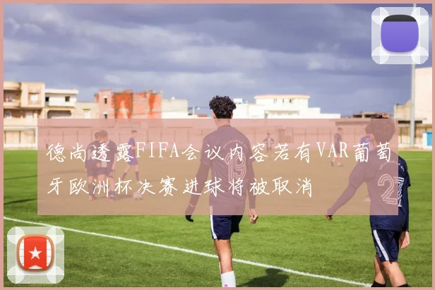 德尚透露FIFA会议内容若有VAR葡萄牙欧洲杯决赛进球将被取消