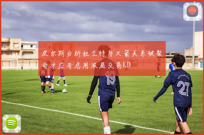 皮尔斯分析杜兰特与火箭关系破裂奇才应考虑用浓眉交易KD