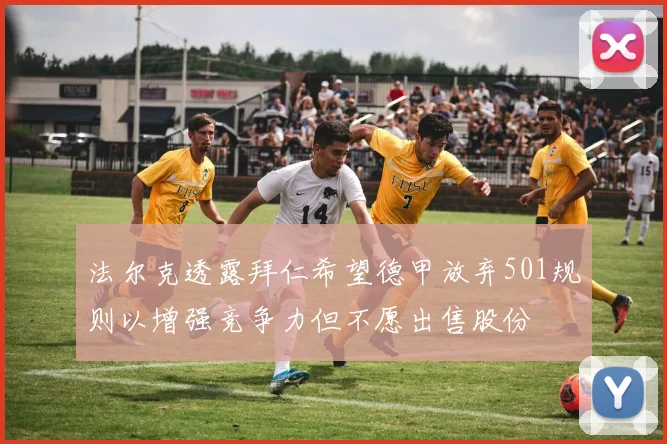 法尔克透露拜仁希望德甲放弃501规则以增强竞争力但不愿出售股份