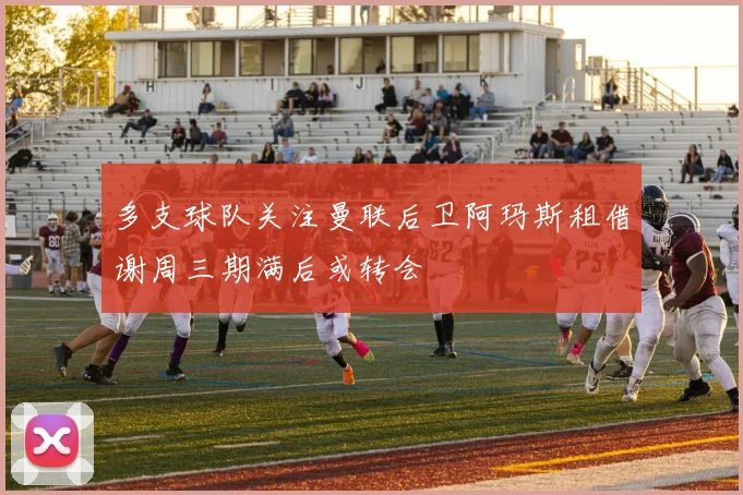 多支球队关注曼联后卫阿玛斯租借谢周三期满后或转会